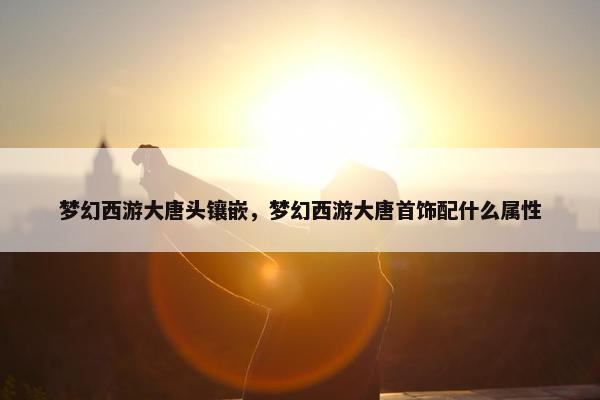 梦幻西游大唐头镶嵌，梦幻西游大唐首饰配什么属性