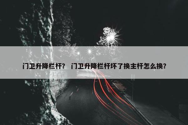 门卫升降栏杆？ 门卫升降栏杆坏了换主杆怎么换？