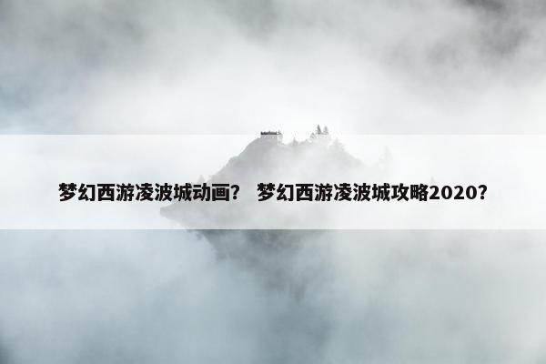 梦幻西游凌波城动画？ 梦幻西游凌波城攻略2020？