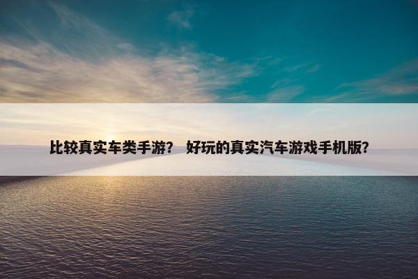 比较真实车类手游？ 好玩的真实汽车游戏手机版？