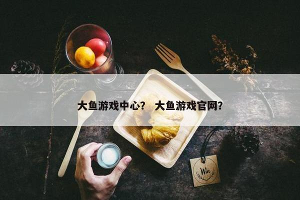 大鱼游戏中心？ 大鱼游戏官网？