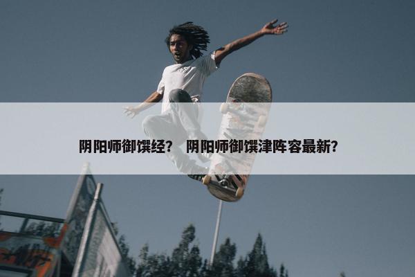阴阳师御馔经？ 阴阳师御馔津阵容最新？