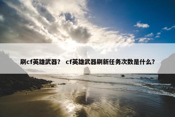 刷cf英雄武器？ cf英雄武器刷新任务次数是什么？