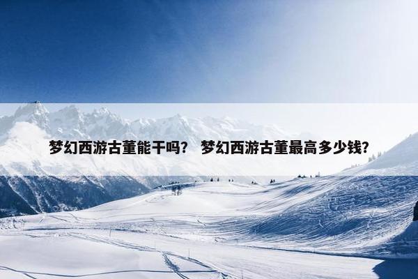 梦幻西游古董能干吗？ 梦幻西游古董最高多少钱？