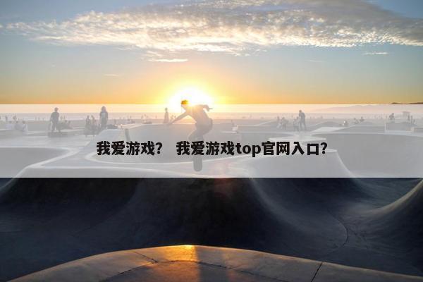 我爱游戏？ 我爱游戏top官网入口？