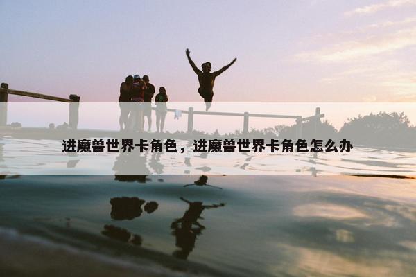 进魔兽世界卡角色，进魔兽世界卡角色怎么办