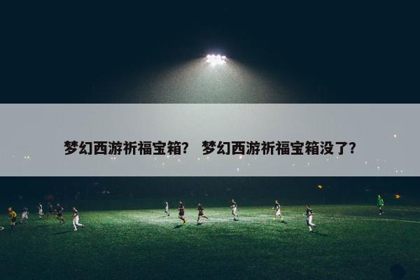 梦幻西游祈福宝箱？ 梦幻西游祈福宝箱没了？