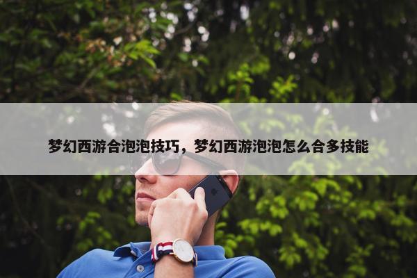 梦幻西游合泡泡技巧，梦幻西游泡泡怎么合多技能