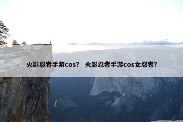 火影忍者手游cos？ 火影忍者手游cos女忍者？