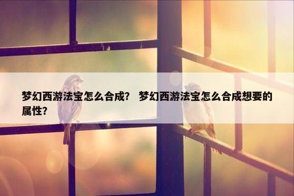 梦幻西游法宝怎么合成？ 梦幻西游法宝怎么合成想要的属性？