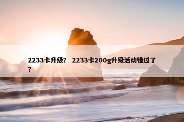 2233卡升级？ 2233卡200g升级活动错过了？