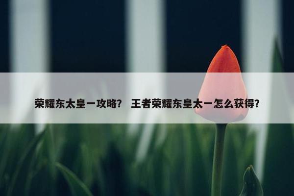 荣耀东太皇一攻略？ 王者荣耀东皇太一怎么获得？