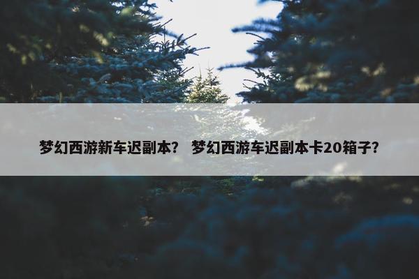 梦幻西游新车迟副本？ 梦幻西游车迟副本卡20箱子？