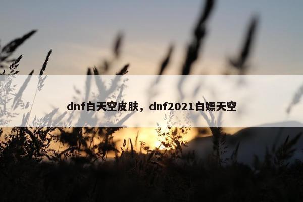 dnf白天空皮肤，dnf2021白嫖天空