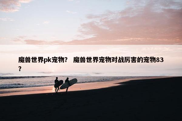 魔兽世界pk宠物？ 魔兽世界宠物对战厉害的宠物83？