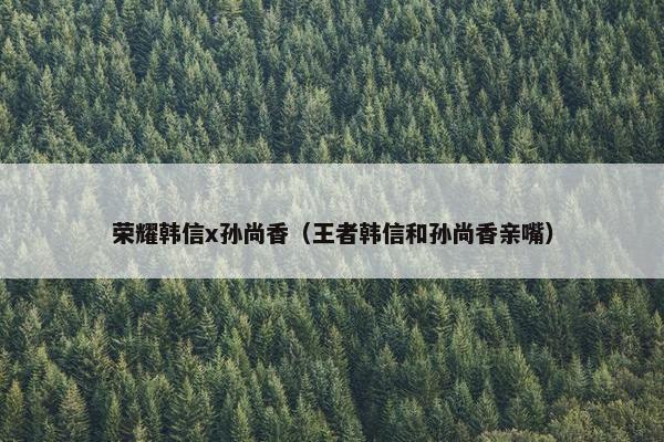荣耀韩信x孙尚香（王者韩信和孙尚香亲嘴）