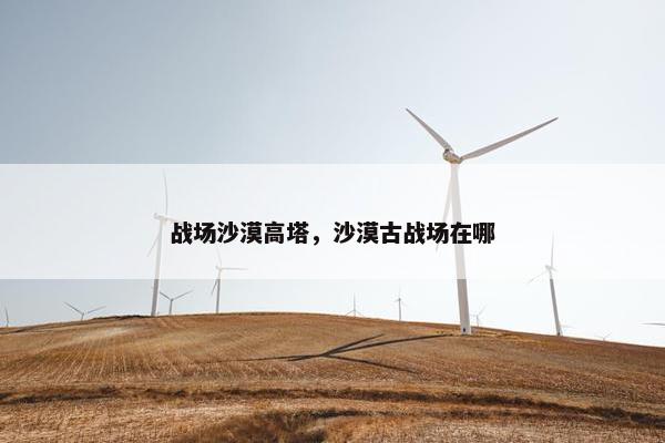 战场沙漠高塔，沙漠古战场在哪