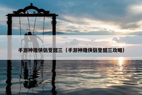 手游神雕侠侣觉醒三（手游神雕侠侣觉醒三攻略）