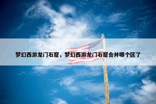 梦幻西游龙门石窟，梦幻西游龙门石窟合并哪个区了
