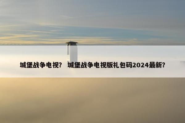 城堡战争电视？ 城堡战争电视版礼包码2024最新？