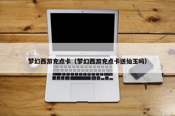 梦幻西游充点卡（梦幻西游充点卡送仙玉吗）