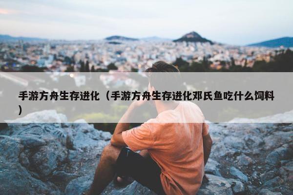 手游方舟生存进化（手游方舟生存进化邓氏鱼吃什么饲料）