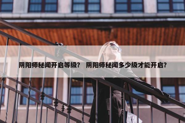 阴阳师秘闻开启等级？ 阴阳师秘闻多少级才能开启？