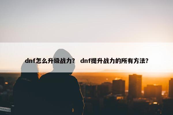 dnf怎么升级战力？ dnf提升战力的所有方法？