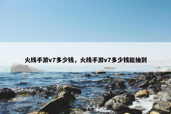 火线手游v7多少钱，火线手游v7多少钱能抽到