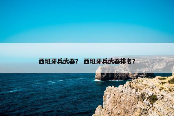 西班牙兵武器？ 西班牙兵武器排名？