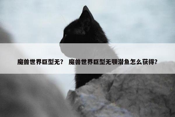 魔兽世界巨型无？ 魔兽世界巨型无颚潜鱼怎么获得？