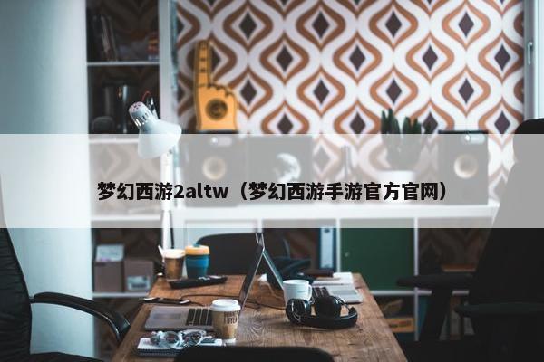 梦幻西游2altw（梦幻西游手游官方官网）