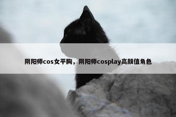 阴阳师cos女平胸，阴阳师cosplay高颜值角色