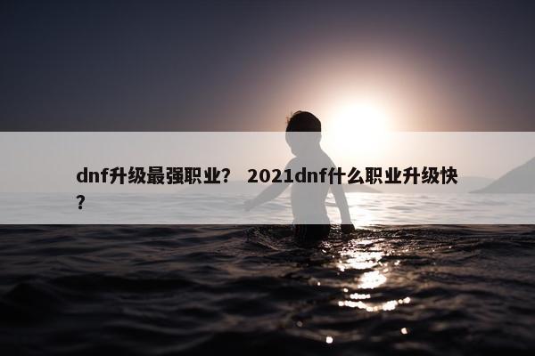 dnf升级最强职业？ 2021dnf什么职业升级快？
