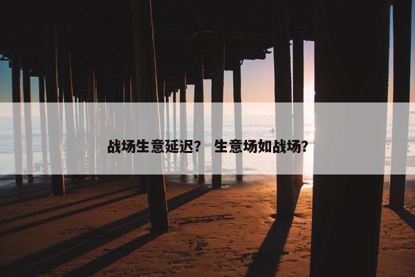 战场生意延迟？ 生意场如战场？