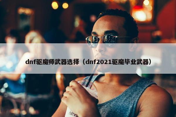 dnf驱魔师武器选择（dnf2021驱魔毕业武器）