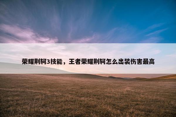 荣耀荆轲3技能，王者荣耀荆轲怎么出装伤害最高