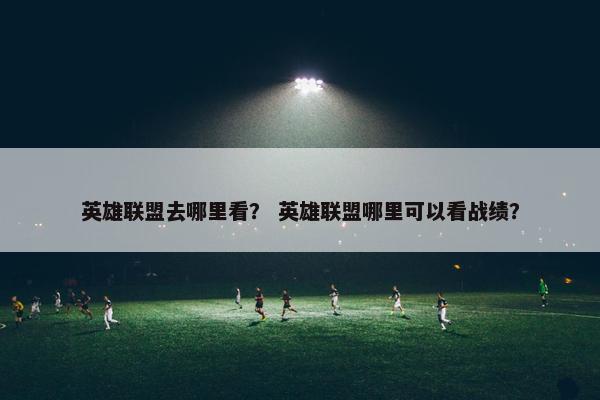 英雄联盟去哪里看？ 英雄联盟哪里可以看战绩？