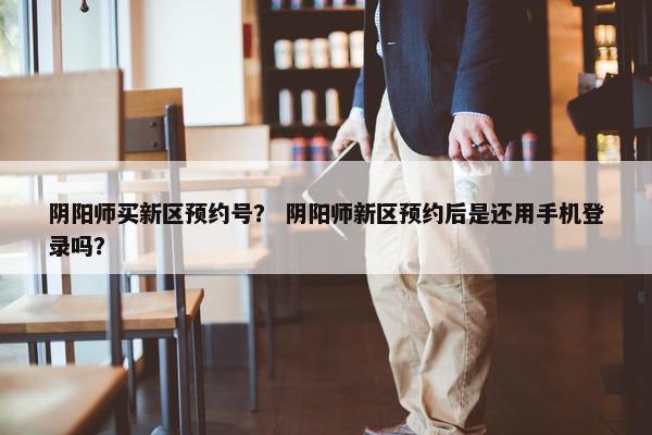 阴阳师买新区预约号？ 阴阳师新区预约后是还用手机登录吗？