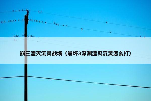 崩三湮灭沉灵战场（崩坏3深渊湮灭沉灵怎么打）