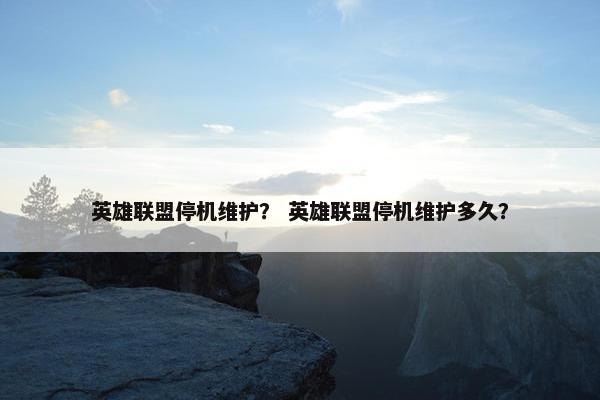 英雄联盟停机维护？ 英雄联盟停机维护多久？