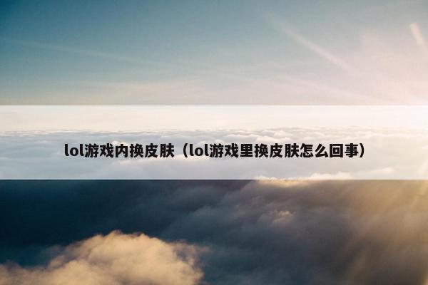 lol游戏内换皮肤（lol游戏里换皮肤怎么回事）