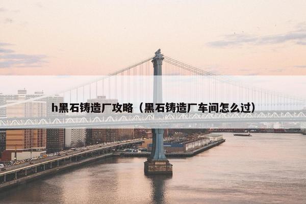 h黑石铸造厂攻略（黑石铸造厂车间怎么过）