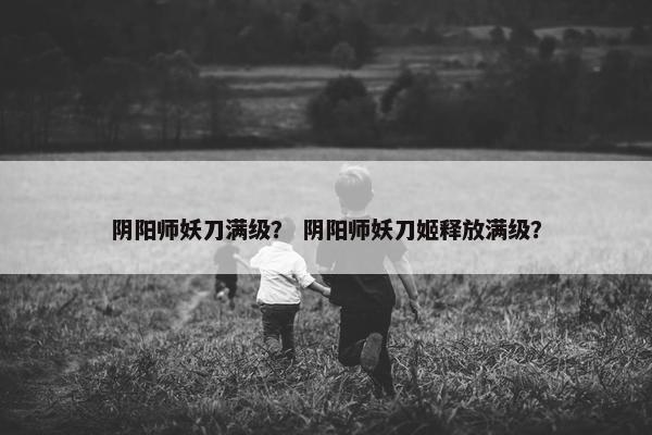阴阳师妖刀满级？ 阴阳师妖刀姬释放满级？