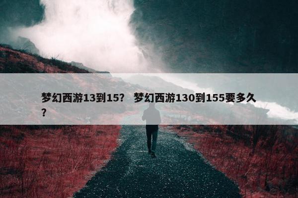 梦幻西游13到15？ 梦幻西游130到155要多久？