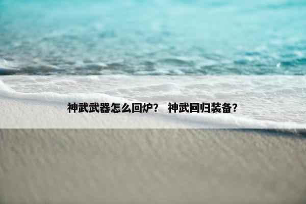 神武武器怎么回炉？ 神武回归装备？