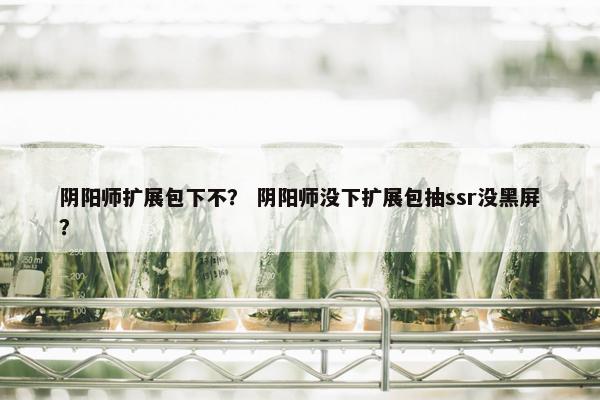 阴阳师扩展包下不？ 阴阳师没下扩展包抽ssr没黑屏？