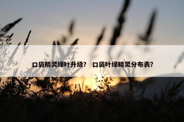 口袋精灵绿叶升级？ 口袋叶绿精灵分布表？