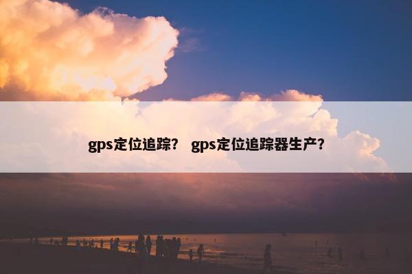 gps定位追踪？ gps定位追踪器生产？