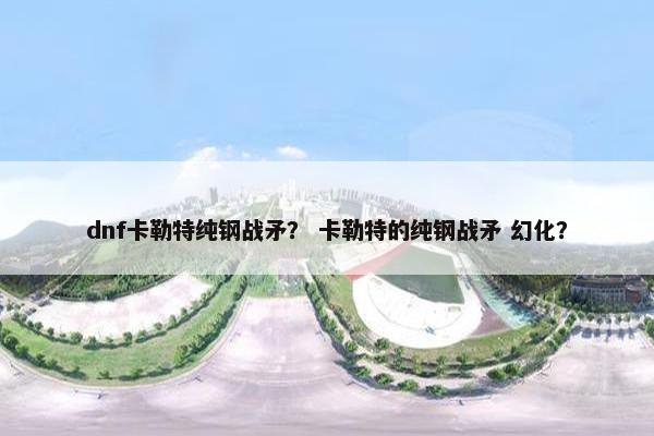 dnf卡勒特纯钢战矛？ 卡勒特的纯钢战矛 幻化？